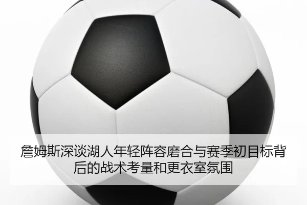 詹姆斯深谈湖人年轻阵容磨合与赛季初目标背后的战术考量和更衣室氛围