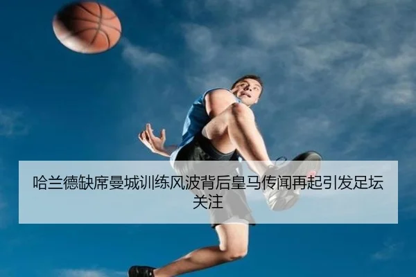 哈兰德缺席曼城训练风波背后皇马传闻再起引发足坛关注