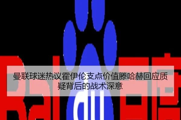 曼联球迷热议霍伊伦支点价值滕哈赫回应质疑背后的战术深意