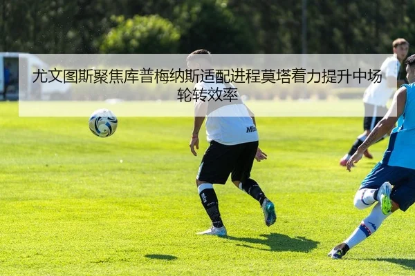 尤文图斯聚焦库普梅纳斯适配进程莫塔着力提升中场轮转效率